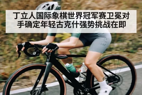 丁立人国际象棋世界冠军赛卫冕对手确定年轻古克什强势挑战在即